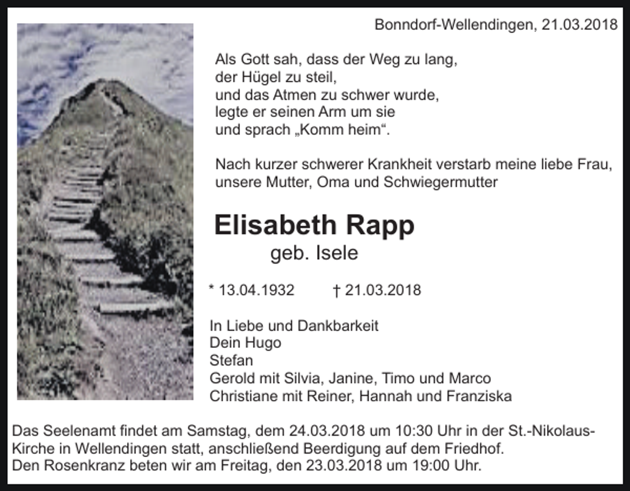 <p>Bonndorf-Wellendingen, 21.03.2018<br />Als Gott sah, dass der Weg zu lang,<br />der Hügel zu steil,<br />und das Atmen zu schwer wurde,<br />legte er seinen Arm um sie<br />und sprach „Komm heim“.<br />Nach kurzer schwerer Krankheit verstarb meine liebe Frau,<br />unsere Mutter, Oma und Schwiegermutter</p><p>Elisabeth Rapp<br />geb. Isele<br />* 13.04.1932</p><p>† 21.03.2018</p><p>In Liebe und Dankbarkeit<br />Dein Hugo<br />Stefan<br />Gerold mit Silvia, Janine, Timo und Marco<br />Christiane mit Reiner, Hannah und Franziska<br />Das Seelenamt findet am Samstag, dem 24.03.2018 um 10:30 Uhr in der St.-NikolausKirche in Wellendingen statt, anschließend Beerdigung auf dem Friedhof.<br />Den Rosenkranz beten wir am Freitag, den 23.03.2018 um 19:00 Uhr.</p>