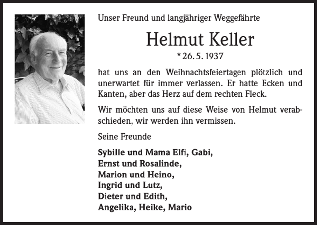 <p>Unser Freund und langjähriger Weggefährte</p><p>Helmut Keller<br />* 26. 5. 1937<br />hat uns an den Weihnachtsfeiertagen plötzlich und<br />­unerwartet für immer verlassen. Er hatte Ecken und<br />Kanten, aber das Herz auf dem rechten Fleck.<br />Wir möchten uns auf diese Weise von Helmut verabschieden, wir werden ihn vermissen.<br />Seine Freunde<br />Sybille und Mama Elfi, Gabi,<br />Ernst und Rosalinde,<br />Marion und Heino,<br />Ingrid und Lutz,<br />Dieter und Edith,<br />Angelika, Heike, Mario</p>