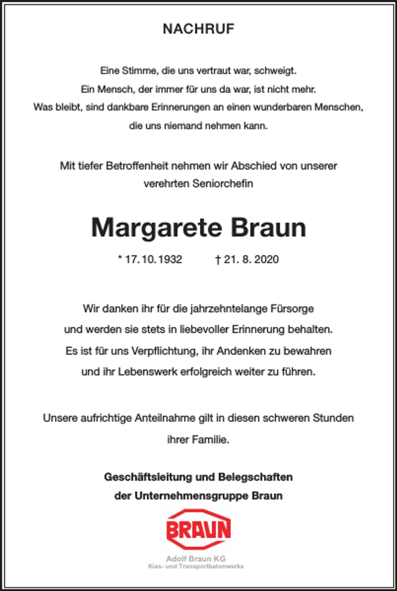 <p>NACHRUF<br />Eine Stimme, die uns vertraut war, schweigt.<br />Ein Mensch, der immer für uns da war, ist nicht mehr.<br />Was bleibt, sind dankbare Erinnerungen an einen wunderbaren Menschen,<br />die uns niemand nehmen kann.</p><p>Mit tiefer Betroffenheit nehmen wir Abschied von unserer<br />verehrten Seniorchefin</p><p>Margarete Braun<br />* 17. 10. 1932 † 21. 8. 2020</p><p>Wir danken ihr für die jahrzehntelange Fürsorge<br />und werden sie stets in liebevoller Erinnerung behalten.<br />Es ist für uns Verpflichtung, ihr Andenken zu bewahren<br />und ihr Lebenswerk erfolgreich weiter zu führen.</p><p>Unsere aufrichtige Anteilnahme gilt in diesen schweren Stunden<br />ihrer Familie.<br />Geschäftsleitung und Belegschaften<br />der Unternehmensgruppe Braun</p><p>Adolf Braun KG<br />Kies- und Transportbetonwerke</p>
