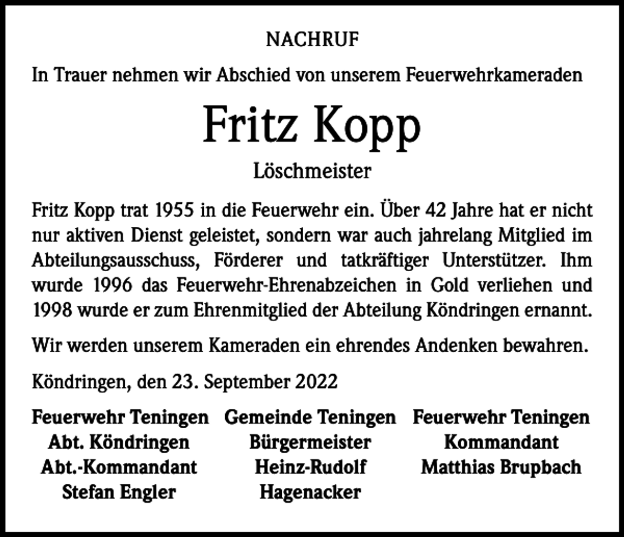 <p>NACHRUF<br />In Trauer nehmen wir Abschied von unserem Feuerwehrkameraden</p><p>Fritz Kopp<br />Löschmeister<br />Fritz Kopp trat 1955 in die Feuerwehr ein. Über 42 Jahre hat er nicht<br />nur aktiven Dienst geleistet, sondern war auch jahrelang Mitglied im<br />Abteilungsausschuss, Förderer und tatkräftiger Unterstützer. Ihm<br />­wurde 1996 das Feuerwehr-Ehrenabzeichen in Gold verliehen und<br />1998 wurde er zum Ehrenmitglied der Abteilung Köndringen ernannt.<br />Wir werden unserem Kameraden ein ehrendes Andenken bewahren.<br />Köndringen, den 23. September 2022<br />Feuerwehr Teningen Gemeinde Teningen Feuerwehr Teningen<br />Abt. Köndringen<br />Bürgermeister<br />Kommandant<br />Abt.-Kommandant<br />Heinz-Rudolf<br />Matthias Brupbach<br />Stefan Engler<br />Hagenacker</p>
