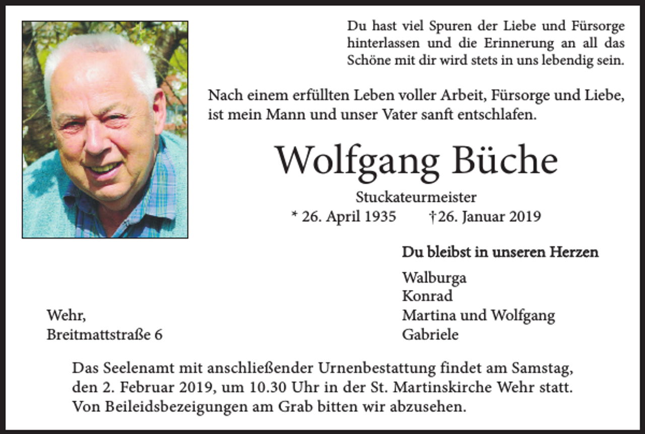 <p>Du hast viel Spuren der Liebe und Fürsorge<br />hinterlassen und die Erinnerung an all das<br />Schöne mit dir wird stets in uns lebendig sein.</p><p>Nach einem erfüllten Leben voller Arbeit, Fürsorge und Liebe,<br />ist mein Mann und unser Vater sanft entschlafen.</p><p>Wolfgang Büche<br />Stuckateurmeister<br />* 26. April 1935<br />26. Januar 2019</p><p>Du bleibst in unseren Herzen</p><p>Wehr,<br />Breitmattstraße 6</p><p>Walburga<br />Konrad<br />Martina und Wolfgang<br />Gabriele</p><p>Das Seelenamt mit anschließender Urnenbestattung findet am Samstag,<br />den 2. Februar 2019, um 10.30 Uhr in der St. Martinskirche Wehr statt.<br />Von Beileidsbezeigungen am Grab bitten wir abzusehen.</p>