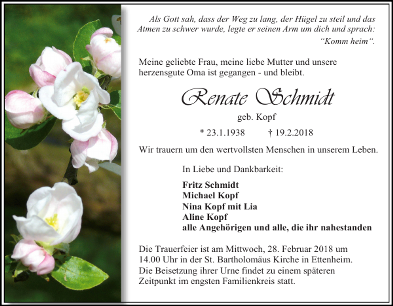 <p>Als Gott sah, dass der Weg zu lang, der Hügel zu steil und das<br />Atmen zu schwer wurde, legte er seinen Arm um dich und sprach:<br />“Komm heim“.</p><p>Meine geliebte Frau, meine liebe Mutter und unsere<br />herzensgute Oma ist gegangen - und bleibt.</p><p>Renate Schmidt<br />geb. Kopf</p><p>* 23.1.1938</p><p>† 19.2.2018</p><p>Wir trauern um den wertvollsten Menschen in unserem Leben.<br />In Liebe und Dankbarkeit:<br />Fritz Schmidt<br />Michael Kopf<br />Nina Kopf mit Lia<br />Aline Kopf<br />alle Angehörigen und alle, die ihr nahestanden<br />Die Trauerfeier ist am Mittwoch, 28. Februar 2018 um<br />14.00 Uhr in der St. Bartholomäus Kirche in Ettenheim.<br />Die Beisetzung ihrer Urne findet zu einem späteren<br />Zeitpunkt im engsten Familienkreis statt.</p>