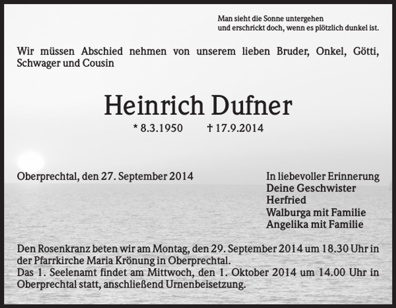 <p>Man sieht die Sonne untergehen<br />und erschrickt doch, wenn es plötzlich dunkel ist.</p><p>Wir müssen Abschied nehmen von unserem lieben Bruder, Onkel, Götti,<br />Schwager und Cousin</p><p>Heinrich Dufner<br />* 8.3.1950</p><p>Oberprechtal, den 27. September 2014</p><p>† 17.9.2014</p><p>In liebevoller Erinnerung<br />Deine Geschwister<br />Herfried<br />Walburga mit Familie<br />Angelika mit Familie</p><p>Den Rosenkranz beten wir am Montag, den 29. September 2014 um 18.30 Uhr in<br />der Pfarrkirche Maria Krönung in Oberprechtal.<br />Das 1. Seelenamt findet am Mittwoch, den 1. Oktober 2014 um 14.00 Uhr in<br />Oberprechtal statt, anschließend Urnenbeisetzung.</p>