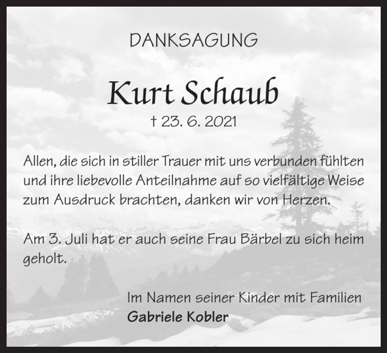 <p>DANKSAGUNG</p><p>Kurt Schaub<br />† 23. 6. 2021</p><p>Allen, die sich in stiller Trauer mit uns verbunden fühlten<br />und ihre liebevolle Anteilnahme auf so vielfältige Weise<br />zum Ausdruck brachten, danken wir von Herzen.<br />Am 3. Juli hat er auch seine Frau Bärbel zu sich heim<br />geholt.<br />Im Namen seiner Kinder mit Familien<br />Gabriele Kobler</p>