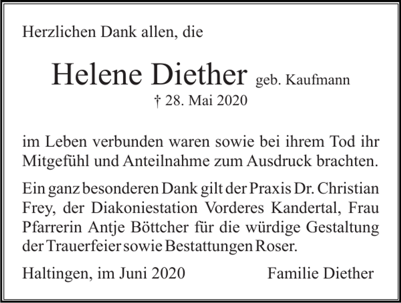 <p>Herzlichen Dank allen, die</p><p>Helene Diether geb. Kaufmann<br />† 28. Mai 2020</p><p>im Leben verbunden waren sowie bei ihrem Tod ihr<br />Mitgefühl und Anteilnahme zum Ausdruck brachten.<br />Ein ganz besonderen Dank gilt der Praxis Dr. Christian<br />Frey, der Diakoniestation Vorderes Kandertal, Frau<br />Pfarrerin Antje Böttcher für die würdige Gestaltung<br />der Trauerfeier sowie Bestattungen Roser.<br />Haltingen, im Juni 2020</p><p>Familie Diether</p>