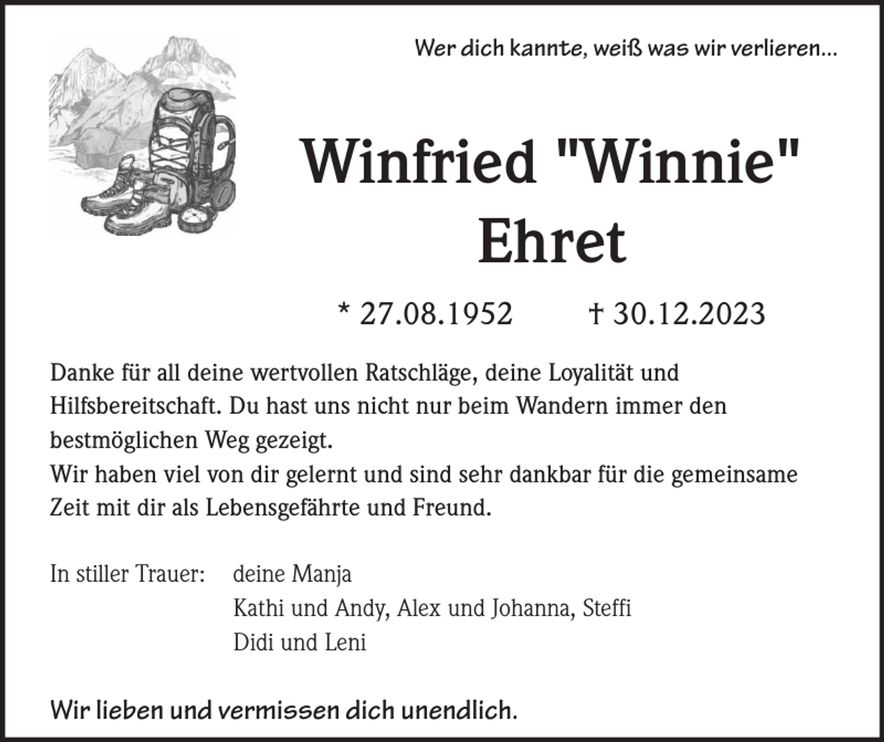 <p>Wer dich kannte, weiß was wir verlieren...</p><p>Winfried "Winnie"<br />Ehret<br />* 27.08.1952</p><p>† 30.12.2023</p><p>Danke für all deine wertvollen Ratschläge, deine Loyalität und<br />Hilfsbereitschaft. Du hast uns nicht nur beim Wandern immer den<br />bestmöglichen Weg gezeigt.<br />Wir haben viel von dir gelernt und sind sehr dankbar für die gemeinsame<br />Zeit mit dir als Lebensgefährte und Freund.<br />In stiller Trauer: deine Manja<br />Kathi und Andy, Alex und Johanna, Steffi<br />Didi und Leni</p><p>Wir lieben und vermissen dich unendlich.</p>