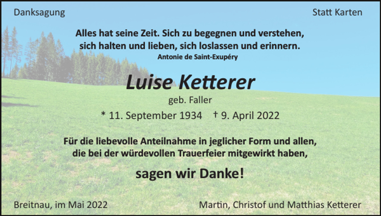 <p>Danksagung</p><p>Sta� Karten<br />Alles hat seine Zeit. Sich zu begegnen und verstehen,<br />sich halten und lieben, sich loslassen und erinnern.<br />Antonie de Saint­Exupéry</p><p>Luise Ke�erer<br />geb. Faller</p><p>* 11. September 1934 † 9. April 2022<br />Für die liebevolle Anteilnahme in jeglicher Form und allen,<br />die bei der würdevollen Trauerfeier mitgewirkt haben,</p><p>sagen wir Danke!<br />Breitnau, im Mai 2022</p><p>Mar�n, Christof und Ma�hias Ke�erer</p>