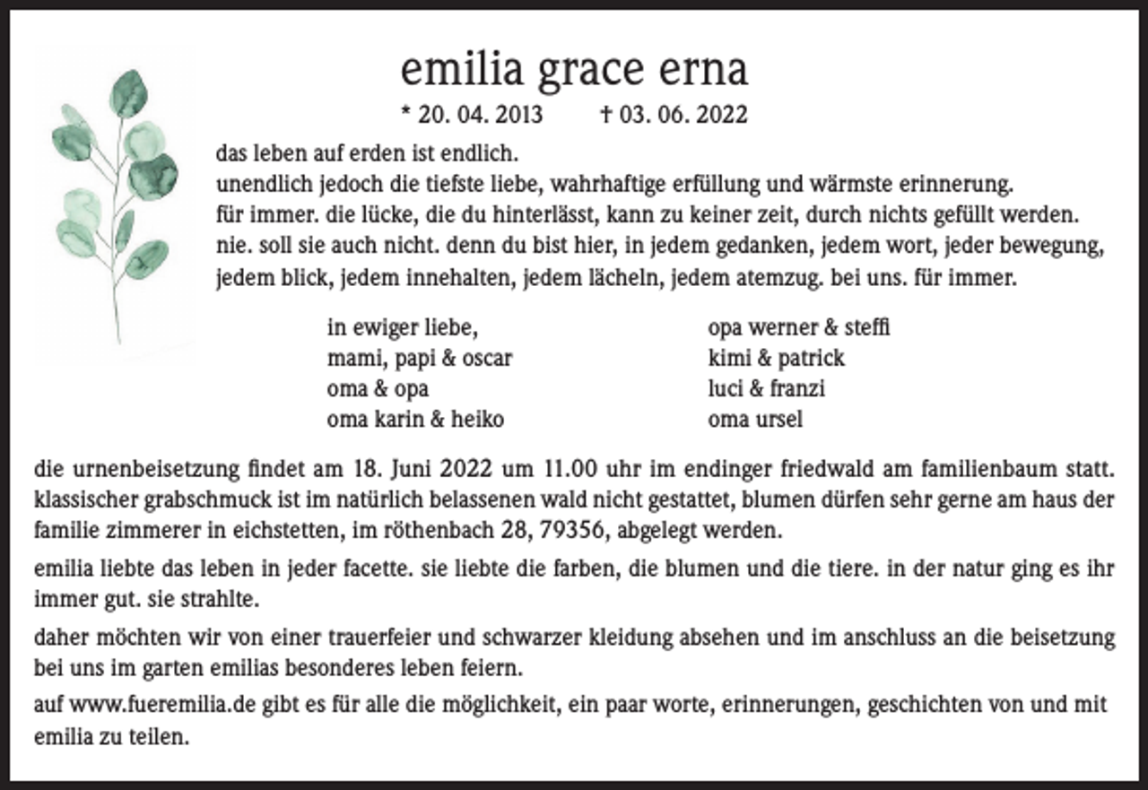 <p>emilia grace erna<br />* 20. 04. 2013<br />† 03. 06. 2022<br />das leben auf erden ist endlich.<br />unendlich jedoch die tiefste liebe, wahrhaftige erfüllung und wärmste erinnerung.<br />für immer. die lücke, die du hinterlässt, kann zu keiner zeit, durch nichts gefüllt werden.<br />nie. soll sie auch nicht. denn du bist hier, in jedem gedanken, jedem wort, jeder bewegung,<br />jedem blick, jedem innehalten, jedem lächeln, jedem atemzug. bei uns. für immer.</p><p>in ewiger liebe,<br />mami, papi &amp; oscar<br />oma &amp; opa<br />oma karin &amp; heiko</p><p>opa werner &amp; steffi<br />kimi &amp; patrick<br />luci &amp; franzi<br />oma ursel</p><p>die urnenbeisetzung findet am 18. Juni 2022 um 11.00 uhr im endinger friedwald am familienbaum statt.<br />klassischer grabschmuck ist im natürlich belassenen wald nicht gestattet, blumen dürfen sehr gerne am haus der<br />familie zimmerer in eichstetten, im röthenbach 28, 79356, abgelegt werden.<br />emilia liebte das leben in jeder facette. sie liebte die farben, die blumen und die tiere. in der natur ging es ihr<br />immer gut. sie strahlte.<br />daher möchten wir von einer trauerfeier und schwarzer kleidung absehen und im anschluss an die beisetzung<br />bei uns im garten emilias besonderes leben feiern.<br />auf www.fueremilia.de gibt es für alle die möglichkeit, ein paar worte, erinnerungen, geschichten von und mit<br />emilia zu teilen.</p>