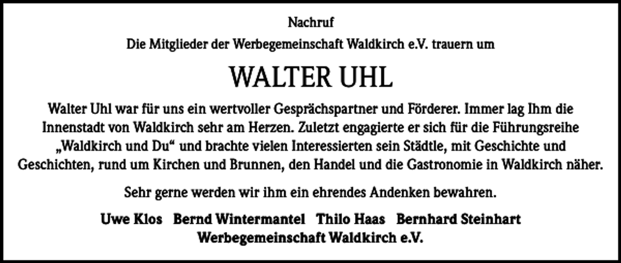 <p>Nachruf<br />Die Mitglieder der Werbegemeinschaft Waldkirch e.V. trauern um</p><p>WALTER UHL<br />Walter Uhl war für uns ein wertvoller Gesprächspartner und Förderer. Immer lag Ihm die<br />Innenstadt von Waldkirch sehr am Herzen. Zuletzt engagierte er sich für die Führungsreihe<br />„Waldkirch und Du“ und brachte vielen Interessierten sein Städtle, mit Geschichte und<br />Geschichten, rund um Kirchen und Brunnen, den Handel und die Gastronomie in Waldkirch näher.<br />Sehr gerne werden wir ihm ein ehrendes Andenken bewahren.<br />Uwe Klos Bernd Wintermantel Thilo Haas Bernhard Steinhart<br />Werbegemeinschaft Waldkirch e.V.</p>