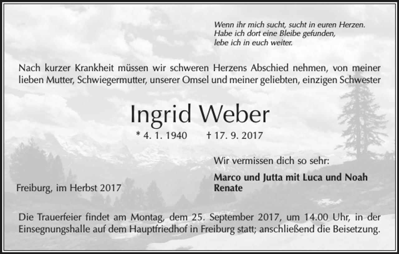 <p>Wenn ihr mich sucht, sucht in euren Herzen.<br />Habe ich dort eine Bleibe gefunden,<br />lebe ich in euch weiter.</p><p>Nach kurzer Krankheit müssen wir schweren Herzens Abschied nehmen, von meiner<br />lieben Mutter, Schwiegermutter, unserer Omsel und meiner geliebten, einzigen Schwester</p><p>Ingrid Weber<br />* 4. 1. 1940 † 17. 9. 2017</p><p>Wir vermissen dich so sehr:<br />Freiburg, im Herbst 2017</p><p>Marco und Jutta mit Luca und Noah<br />Renate</p><p>Die Trauerfeier findet am Montag, dem 25. September 2017, um 14.00 Uhr, in der<br />Einsegnungshalle auf dem Hauptfriedhof in Freiburg statt; anschließend die Beisetzung.</p>