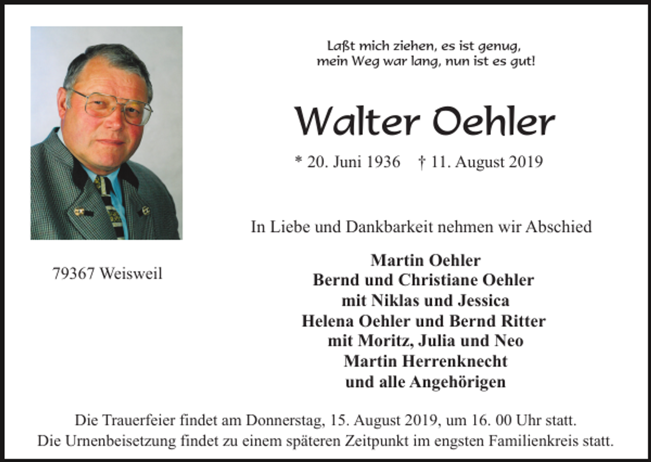 <p>Laßt mich ziehen, es ist genug,<br />mein Weg war lang, nun ist es gut!</p><p>Walter Oehler<br />* 20. Juni 1936</p><p>† 11. August 2019</p><p>In Liebe und Dankbarkeit nehmen wir Abschied<br />79367 Weisweil</p><p>Martin Oehler<br />Bernd und Christiane Oehler<br />mit Niklas und Jessica<br />Helena Oehler und Bernd Ritter<br />mit Moritz, Julia und Neo<br />Martin Herrenknecht<br />und alle Angehörigen</p><p>Die Trauerfeier findet am Donnerstag, 15. August 2019, um 16. 00 Uhr statt.<br />Die Urnenbeisetzung findet zu einem späteren Zeitpunkt im engsten Familienkreis statt.</p>