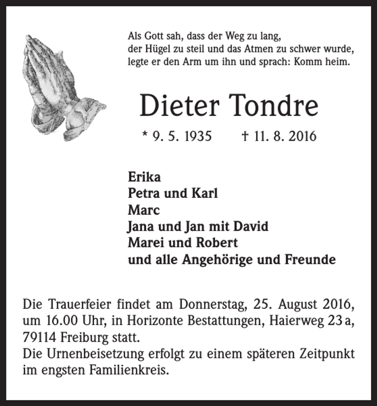 <p>Als Gott sah, dass der Weg zu lang,<br />der Hügel zu steil und das Atmen zu schwer wurde,<br />legte er den Arm um ihn und sprach: Komm heim.</p><p>Dieter Tondre<br />* 9. 5. 1935 † 11. 8. 2016<br />Erika<br />Petra und Karl<br />Marc<br />Jana und Jan mit David<br />Marei und Robert<br />und alle Angehörige und Freunde<br />Die Trauerfeier findet am Donnerstag, 25. August 2016,<br />um 16.00 Uhr, in Horizonte Bestattungen, Haierweg 23 a,<br />79114 Freiburg statt.<br />Die Urnenbeisetzung erfolgt zu einem späteren Zeitpunkt<br />im engsten Familienkreis.</p>