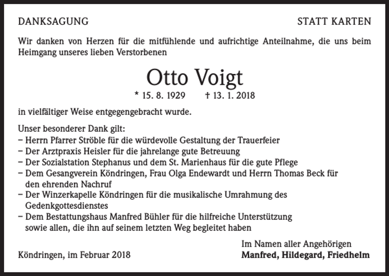 <p>DANKSAGUNG</p><p>STATT KARTEN</p><p>Wir danken von Herzen für die mitfühlende und aufrichtige Anteilnahme, die uns beim<br />Heimgang unseres lieben Verstorbenen</p><p>Otto Voigt</p><p>* 15. 8. 1929 † 13. 1. 2018<br />in vielfältiger Weise entgegengebracht wurde.<br />Unser besonderer Dank gilt:<br />– Herrn Pfarrer Ströble für die würdevolle Gestaltung der Trauerfeier<br />– Der Arztpraxis Heisler für die jahrelange gute Betreuung<br />– Der Sozialstation Stephanus und dem St. Marienhaus für die gute Pflege<br />– Dem Gesangverein Köndringen, Frau Olga Endewardt und Herrn Thomas Beck für<br />den ehrenden Nachruf<br />– Der Winzerkapelle Köndringen für die musikalische Umrahmung des<br />Gedenkgottesdienstes<br />– Dem Bestattungshaus Manfred Bühler für die hilfreiche Unterstützung<br />sowie allen, die ihn auf seinem letzten Weg begleitet haben<br />Köndringen, im Februar 2018</p><p>Im Namen aller Angehörigen<br />Manfred, Hildegard, Friedhelm</p>