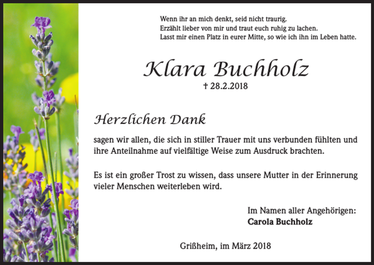 <p>Wenn ihr an mich denkt, seid nicht traurig.<br />Erzählt lieber von mir und traut euch ruhig zu lachen.<br />Lasst mir einen Platz in eurer Mitte, so wie ich ihn im Leben hatte.</p><p>Klara Buchholz<br />† 28.2.2018</p><p>Herzlichen Dank<br />sagen wir allen, die sich in stiller Trauer mit uns verbunden fühlten und<br />ihre Anteilnahme auf vielfältige Weise zum Ausdruck brachten.<br />Es ist ein großer Trost zu wissen, dass unsere Mutter in der Erinnerung<br />vieler Menschen weiterleben wird.<br />Im Namen aller Angehörigen:<br />Carola Buchholz<br />Grißheim, im März 2018</p>