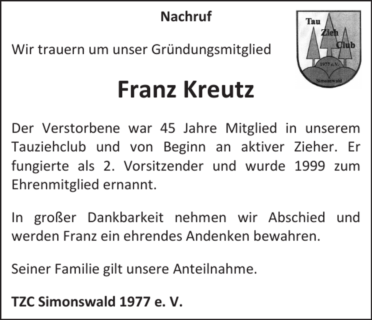 <p>Nachruf<br />Wir trauern um unser Gründungsmitglied</p><p>Franz Kreutz<br />Der Verstorbene war 45 Jahre Mitglied in unserem<br />Tauziehclub und von Beginn an aktiver Zieher. Er<br />fungierte als 2. Vorsitzender und wurde 1999 zum<br />Ehrenmitglied ernannt.<br />In großer Dankbarkeit nehmen wir Abschied und<br />werden Franz ein ehrendes Andenken bewahren.<br />Seiner Familie gilt unsere Anteilnahme.<br />TZC Simonswald 1977 e. V.</p>