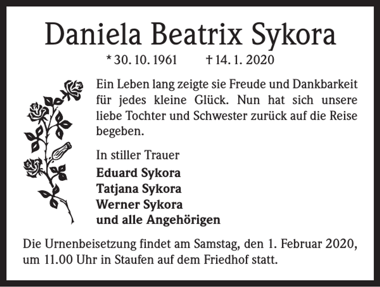 <p>Daniela Beatrix Sykora<br />* 30. 10. 1961 † 14. 1. 2020</p><p>Ein Leben lang zeigte sie Freude und Dankbarkeit<br />für jedes kleine Glück. Nun hat sich unsere<br />liebe Tochter und Schwester zurück auf die Reise<br />begeben.<br />In stiller Trauer<br />Eduard Sykora<br />Tatjana Sykora<br />Werner Sykora<br />und alle Angehörigen<br />Die Urnenbeisetzung findet am Samstag, den 1. Februar 2020,<br />um 11.00 Uhr in Staufen auf dem Friedhof statt.</p>