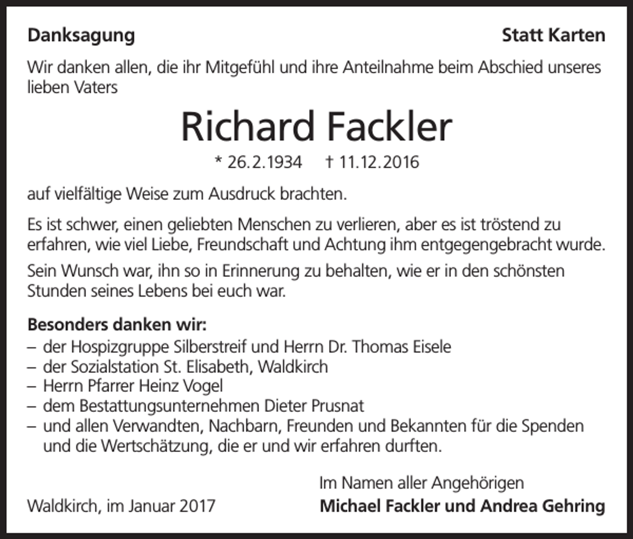 <p>Danksagung</p><p>Statt Karten</p><p>Wir danken allen, die ihr Mitgefühl und ihre Anteilnahme beim Abschied unseres<br />lieben Vaters</p><p>Richard Fackler<br />* 26.2.1934</p><p>† 11.12.2016</p><p>auf vielfältige Weise zum Ausdruck brachten.<br />Es ist schwer, einen geliebten Menschen zu verlieren, aber es ist tröstend zu<br />erfahren, wie viel Liebe, Freundschaft und Achtung ihm entgegengebracht wurde.<br />Sein Wunsch war, ihn so in Erinnerung zu behalten, wie er in den schönsten<br />Stunden seines Lebens bei euch war.<br />Besonders danken wir:<br />– der Hospizgruppe Silberstreif und Herrn Dr. Thomas Eisele<br />– der Sozialstation St. Elisabeth, Waldkirch<br />– Herrn Pfarrer Heinz Vogel<br />– dem Bestattungsunternehmen Dieter Prusnat<br />– und allen Verwandten, Nachbarn, Freunden und Bekannten für die Spenden<br />und die Wertschätzung, die er und wir erfahren durften.<br />Waldkirch, im Januar 2017</p><p>Im Namen aller Angehörigen<br />Michael Fackler und Andrea Gehring</p>