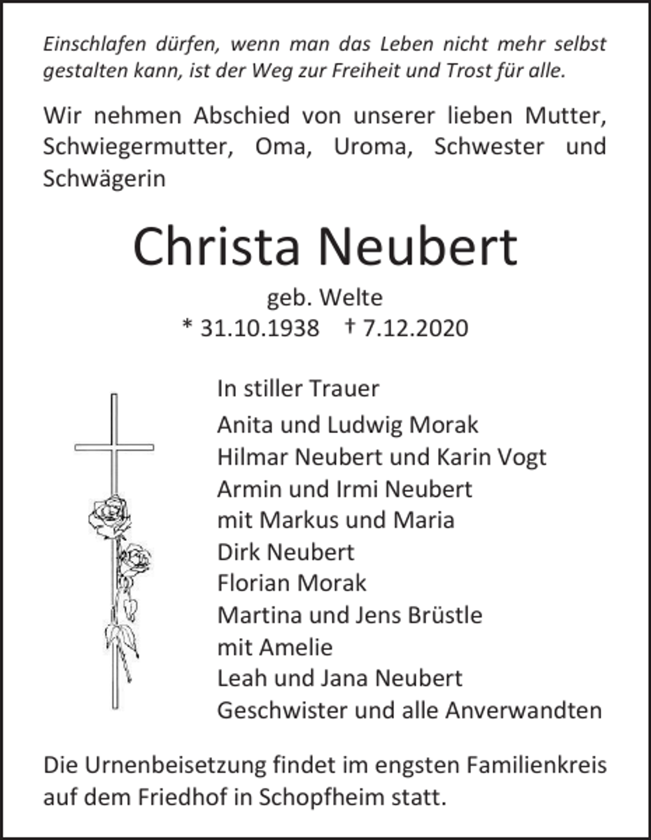 <p>Einschlafen dürfen, wenn man das Leben nicht mehr selbst<br />gestalten kann, ist der Weg zur Freiheit und Trost für alle.</p><p>Wir nehmen Abschied von unserer lieben Mutter,<br />Schwiegermutter, Oma, Uroma, Schwester und<br />Schwägerin</p><p>Christa Neubert<br />geb. Welte<br />* 31.10.1938 † 7.12.2020<br />In stiller Trauer<br />Anita und Ludwig Morak<br />Hilmar Neubert und Karin Vogt<br />Armin und Irmi Neubert<br />mit Markus und Maria<br />Dirk Neubert<br />Florian Morak<br />Martina und Jens Brüstle<br />mit Amelie<br />Leah und Jana Neubert<br />Geschwister und alle Anverwandten<br />Die Urnenbeisetzung findet im engsten Familienkreis<br />auf dem Friedhof in Schopfheim statt.</p>