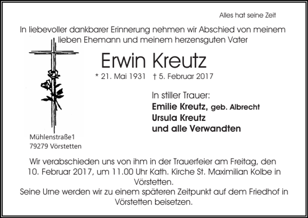 <p>Alles hat seine Zeit</p><p>In liebevoller dankbarer Erinnerung nehmen wir Abschied von meinem<br />lieben Ehemann und meinem herzensguten Vater</p><p>Erwin Kreutz</p><p>* 21. Mai 1931 † 5. Februar 2017</p><p>Mühlenstraße1<br />79279 Vörstetten</p><p>In stiller Trauer:<br />Emilie Kreutz, geb. Albrecht<br />Ursula Kreutz<br />und alle Verwandten</p><p>Wir verabschieden uns von ihm in der Trauerfeier am Freitag, den<br />10. Februar 2017, um 11.00 Uhr Kath. Kirche St. Maximilian Kolbe in<br />Vörstetten.<br />Seine Urne werden wir zu einem späteren Zeitpunkt auf dem Friedhof in<br />Vörstetten beisetzen.</p>