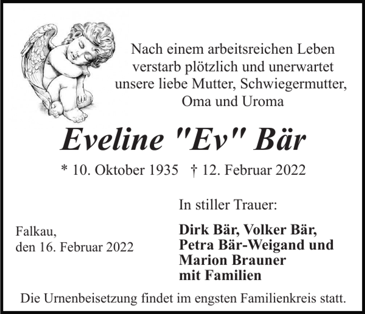 <p>Nach einem arbeitsreichen Leben<br />verstarb plötzlich und unerwartet<br />unsere liebe Mutter, Schwiegermutter,<br />Oma und Uroma</p><p>Eveline "Ev" Bär<br />* 10. Oktober 1935 † 12. Februar 2022<br />In stiller Trauer:<br />Falkau,<br />den 16. Februar 2022</p><p>Dirk Bär, Volker Bär,<br />Petra Bär-Weigand und<br />Marion Brauner<br />mit Familien</p><p>Die Urnenbeisetzung findet im engsten Familienkreis statt.</p>