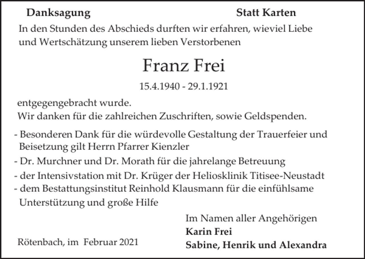 <p>Danksagung</p><p>Statt Karten</p><p>In den Stunden des Abschieds durften wir erfahren, wieviel Liebe<br />und Wertschätzung unserem lieben Verstorbenen</p><p>Franz Frei<br />15.4.1940 - 29.1.1921<br />entgegengebracht wurde.<br />Wir danken für die zahlreichen Zuschriften, sowie Geldspenden.<br />- Besonderen Dank für die würdevolle Gestaltung der Trauerfeier und<br />Beisetzung gilt Herrn Pfarrer Kienzler<br />- Dr. Murchner und Dr. Morath für die jahrelange Betreuung<br />- der Intensivstation mit Dr. Krüger der Heliosklinik Titisee-Neustadt<br />- dem Bestattungsinstitut Reinhold Klausmann für die einfühlsame<br />Unterstützung und große Hilfe</p><p>Rötenbach, im Februar 2021</p><p>Im Namen aller Angehörigen<br />Karin Frei<br />Sabine, Henrik und Alexandra</p>