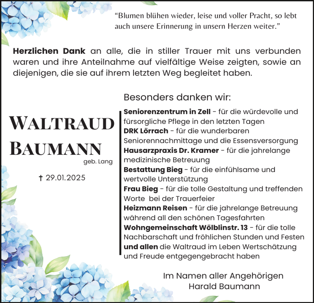 <p>“Blumen blühen wieder, leise und voller Pracht, so lebt<br />auch unsere Erinnerung in unsern Herzen weiter.”<br />Herzlichen Dank an alle, die in stiller Trauer mit uns verbunden<br />waren und ihre Anteilnahme auf vielfältige Weise zeigten, sowie an<br />diejenigen, die sie auf ihrem letzten Weg begleitet haben.</p><p>Besonders danken wir:</p><p>Waltraud<br />Baumann<br />geb. Lang</p><p>29.01.2025</p><p>Seniorenzentrum in Zell - für die würdevolle und<br />fürsorgliche Pflege in den letzten Tagen<br />DRK Lörrach - für die wunderbaren<br />Seniorennachmittage und die Essensversorgung<br />Hausarzpraxis Dr. Kramer - für die jahrelange<br />medizinische Betreuung<br />Bestattung Bieg - für die einfühlsame und<br />wertvolle Unterstützung<br />Frau Bieg - für die tolle Gestaltung und treffenden<br />Worte bei der Trauerfeier<br />Heizmann Reisen - für die jahrelange Betreuung<br />während all den schönen Tagesfahrten<br />Wohngemeinschaft Wölblinstr. 13 - für die tolle<br />Nachbarschaft und fröhlichen Stunden und Festen<br />und allen die Waltraud im Leben Wertschätzung<br />und Freude entgegengebracht haben</p><p>Im Namen aller Angehörigen<br />Harald Baumann</p>