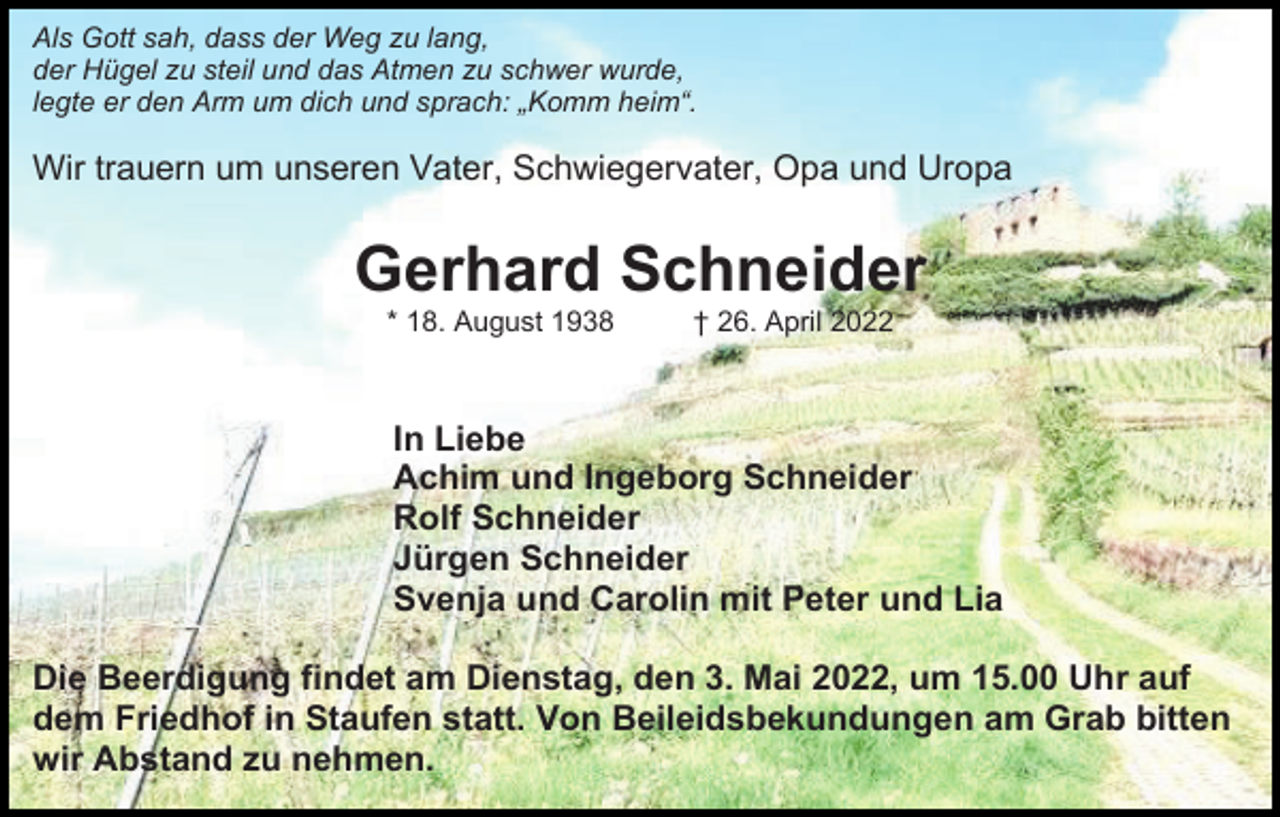 <p>Als Gott sah, dass der Weg zu lang,<br />der Hügel zu steil und das Atmen zu schwer wurde,<br />legte er den Arm um dich und sprach: „Komm heim“.</p><p>Wir trauern um unseren Vater, Schwiegervater, Opa und Uropa</p><p>Gerhard Schneider<br />* 18. August 1938</p><p>† 26. April 2022</p><p>In Liebe<br />Achim und Ingeborg Schneider<br />Rolf Schneider<br />Jürgen Schneider<br />Svenja und Carolin mit Peter und Lia<br />Die Beerdigung findet am Dienstag, den 3. Mai 2022, um 15.00 Uhr auf<br />dem Friedhof in Staufen statt. Von Beileidsbekundungen am Grab bitten<br />wir Abstand zu nehmen.</p>
