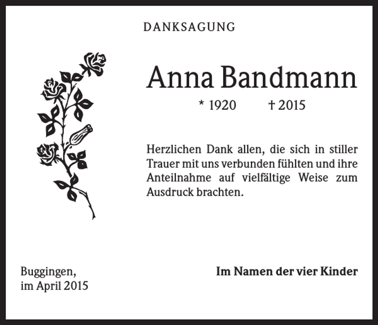 <p>D A NK S A G U NG</p><p>Anna Bandmann<br />* 1920</p><p>† 2015</p><p>Herzlichen Dank allen, die sich in stiller<br />Trauer mit uns verbunden fühlten und ihre<br />Anteilnahme auf vielfältige Weise zum<br />Ausdruck brachten.</p><p>Buggingen,<br />im April 2015</p><p>Im Namen der vier Kinder</p>