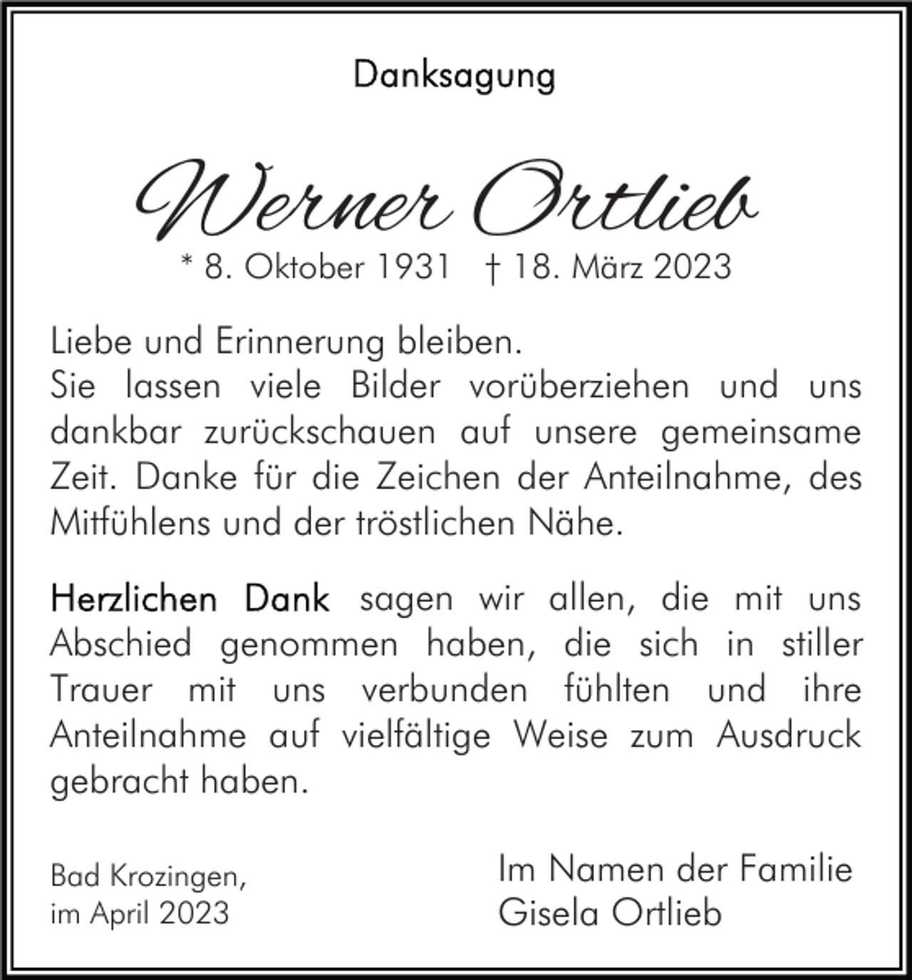 <p>Werner Ortlieb<br />* 8. Oktober 1931 † 18. März 2023</p><p>Liebe und Erinnerung bleiben.<br />Sie lassen viele Bilder vorüberziehen und uns<br />dankbar zurückschauen auf unsere gemeinsame<br />Zeit. Danke für die Zeichen der Anteilnahme, des<br />Mitfühlens und der tröstlichen Nähe.<br />sagen wir allen, die mit uns<br />Abschied genommen haben, die sich in stiller<br />Trauer mit uns verbunden fühlten und ihre<br />Anteilnahme auf vielfältige Weise zum Ausdruck<br />gebracht haben.<br />Bad Krozingen,<br />im April 2023</p><p>Im Namen der Familie<br />Gisela Ortlieb</p>