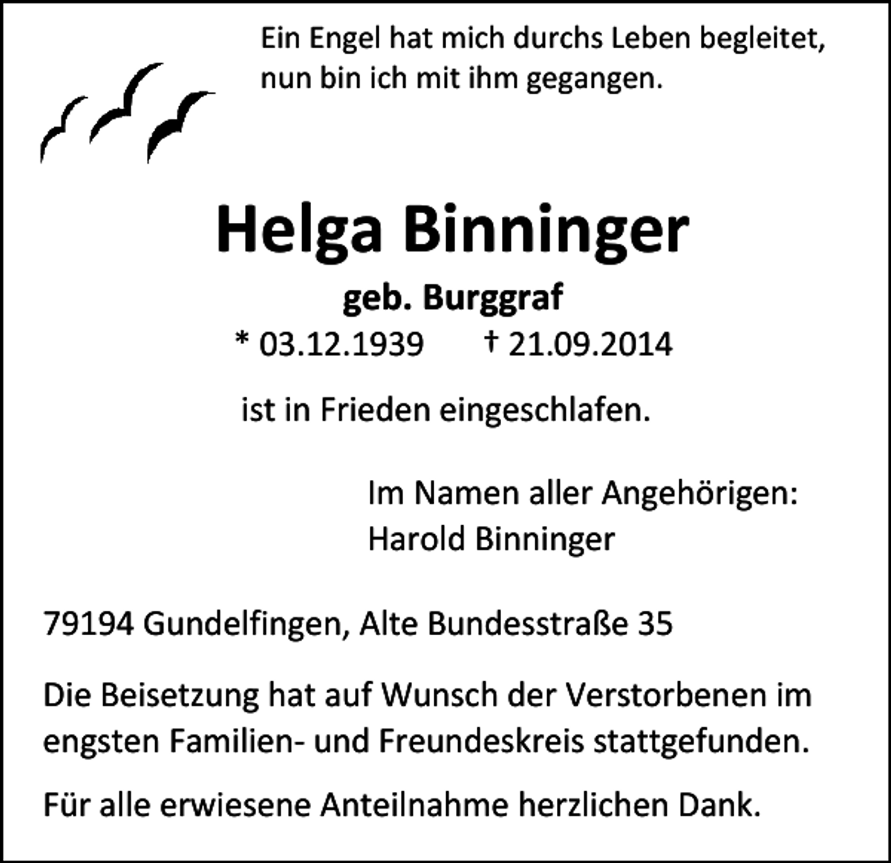 <p>Ein Engel hat mich durchs Leben begleitet,<br />nun bin ich mit ihm gegangen.</p><p>Helga Binninger<br />geb. Burggraf</p><p>* 03.12.1939</p><p>† 21.09.2014</p><p>ist in Frieden eingeschlafen.<br />Im Namen aller Angehörigen:<br />Harold Binninger<br />79194 Gundelfingen, Alte Bundesstraße 35<br />Die Beisetzung hat auf Wunsch der Verstorbenen im<br />engsten Familien- und Freundeskreis stattgefunden.<br />Für alle erwiesene Anteilnahme herzlichen Dank.</p>