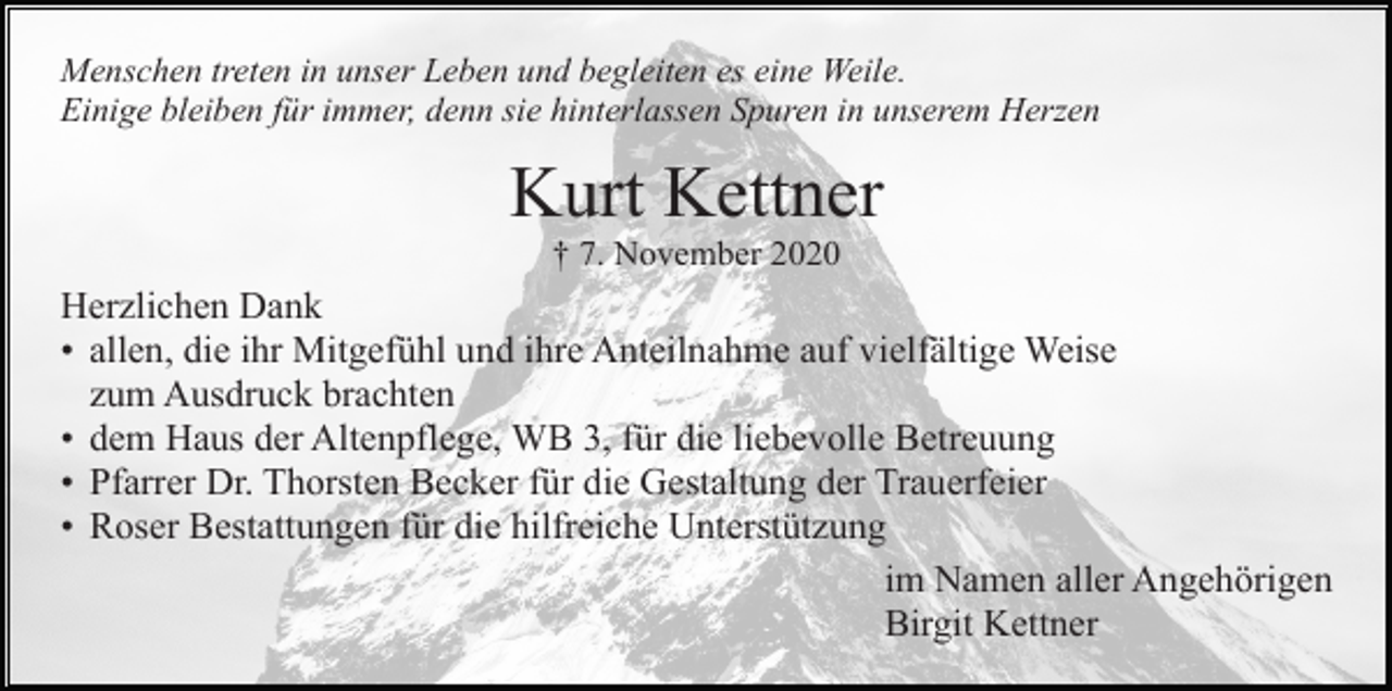 <p>Menschen treten in unser Leben und begleiten es eine Weile.<br />Einige bleiben für immer, denn sie hinterlassen Spuren in unserem Herzen</p><p>Kurt Kettner<br />† 7. November 2020</p><p>Herzlichen Dank<br />• allen, die ihr Mitgefühl und ihre Anteilnahme auf vielfältige Weise<br />zum Ausdruck brachten<br />• dem Haus der Altenpflege, WB 3, für die liebevolle Betreuung<br />• Pfarrer Dr. Thorsten Becker für die Gestaltung der Trauerfeier<br />• Roser Bestattungen für die hilfreiche Unterstützung<br />im Namen aller Angehörigen<br />Birgit Kettner</p>