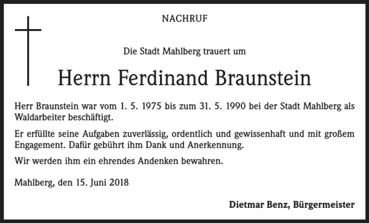 <p>NACHRUF<br />Die Stadt Mahlberg trauert um</p><p>Herrn Ferdinand Braunstein<br />Herr Braunstein war vom 1. 5. 1975 bis zum 31. 5. 1990 bei der Stadt Mahlberg als<br />Waldarbeiter beschäftigt.<br />Er erfüllte seine Aufgaben zuverlässig, ordentlich und gewissenhaft und mit großem<br />Engagement. Dafür gebührt ihm Dank und Anerkennung.<br />Wir werden ihm ein ehrendes Andenken bewahren.<br />Mahlberg, den 15. Juni 2018</p><p>Dietmar Benz, Bürgermeister</p>