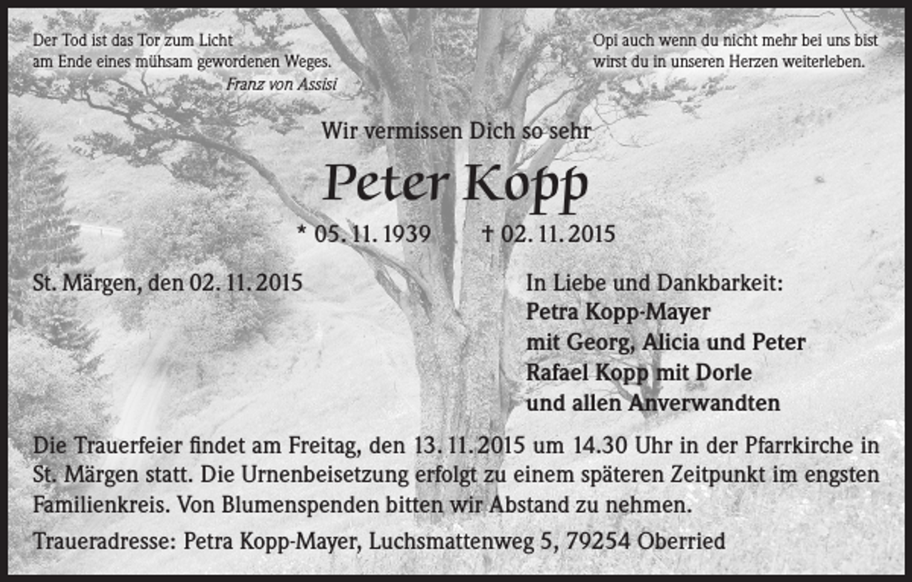 <p>Der Tod ist das Tor zum Licht<br />am Ende eines mühsam gewordenen Weges.<br />Franz von Assisi</p><p>Opi auch wenn du nicht mehr bei uns bist<br />wirst du in unseren Herzen weiterleben.</p><p>Wir vermissen Dich so sehr</p><p>Peter Kopp<br />* 05. 11. 1939<br />St. Märgen, den 02. 11. 2015</p><p>† 02. 11. 2015<br />In Liebe und Dankbarkeit:<br />Petra Kopp-Mayer<br />mit Georg, Alicia und Peter<br />Rafael Kopp mit Dorle<br />und allen Anverwandten</p><p>Die Trauerfeier findet am Freitag, den 13. 11. 2015 um 14.30 Uhr in der Pfarrkirche in<br />St. Märgen statt. Die Urnenbeisetzung erfolgt zu einem späteren Zeitpunkt im engsten<br />Familienkreis. Von Blumenspenden bitten wir Abstand zu nehmen.<br />Traueradresse: Petra Kopp-Mayer, Luchsmattenweg 5, 79254 Oberried</p>
