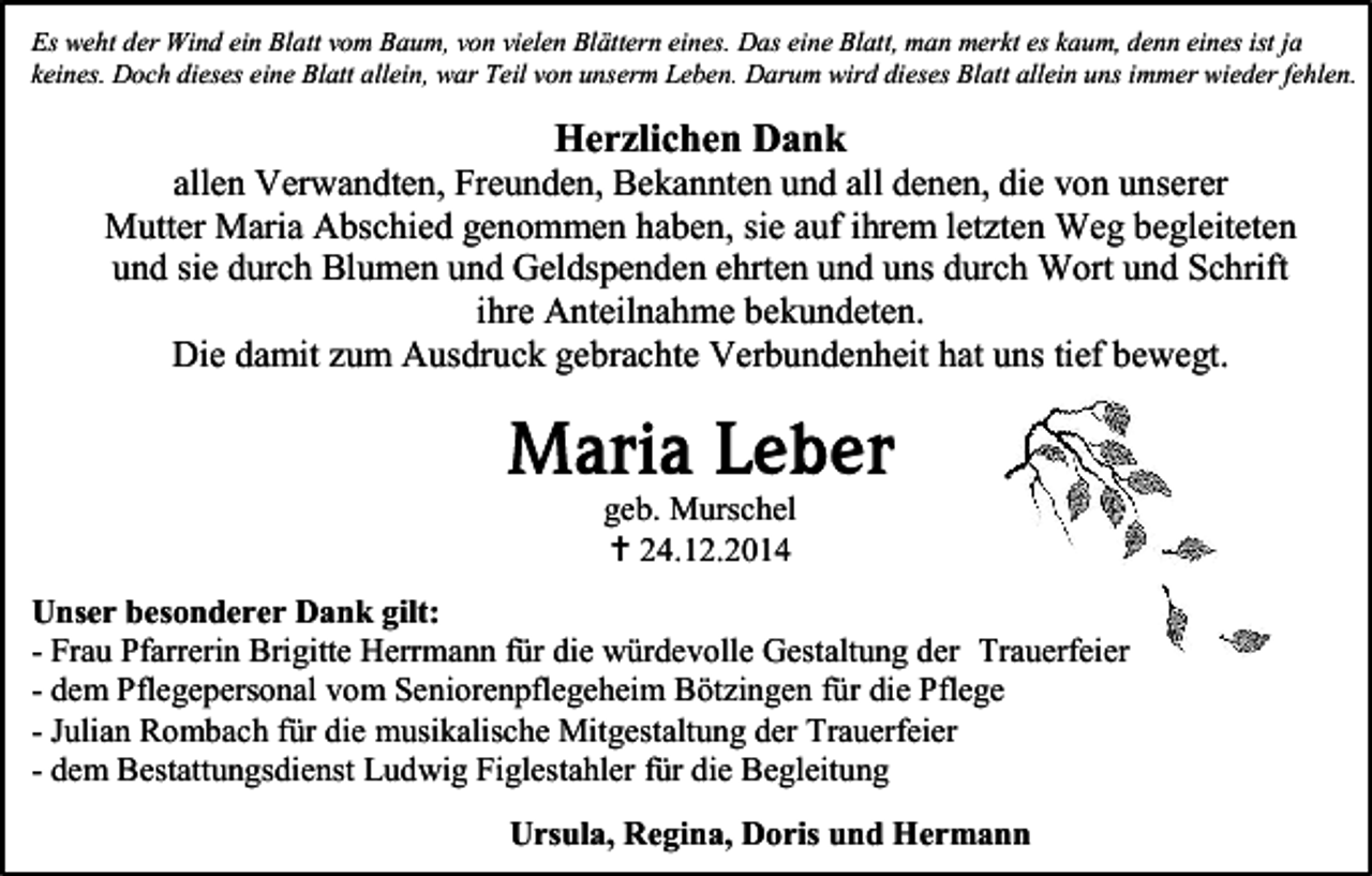 <p>Es weht der Wind ein Blatt vom Baum, von vielen Blättern eines. Das eine Blatt, man merkt es kaum, denn eines ist ja<br />keines. Doch dieses eine Blatt allein, war Teil von unserm Leben. Darum wird dieses Blatt allein uns immer wieder fehlen.</p><p>Herzlichen Dank<br />allen Verwandten, Freunden, Bekannten und all denen, die von unserer<br />Mutter Maria Abschied genommen haben, sie auf ihrem letzten Weg begleiteten<br />und sie durch Blumen und Geldspenden ehrten und uns durch Wort und Schrift<br />ihre Anteilnahme bekundeten.<br />Die damit zum Ausdruck gebrachte Verbundenheit hat uns tief bewegt.</p><p>geb. Murschel<br /> 24.12.2014<br />Unser besonderer Dank gilt:<br />- Frau Pfarrerin Brigitte Herrmann für die würdevolle Gestaltung der Trauerfeier<br />- dem Pflegepersonal vom Seniorenpflegeheim Bötzingen für die Pflege<br />- Julian Rombach für die musikalische Mitgestaltung der Trauerfeier<br />- dem Bestattungsdienst Ludwig Figlestahler für die Begleitung<br />Ursula, Regina, Doris und Hermann</p>