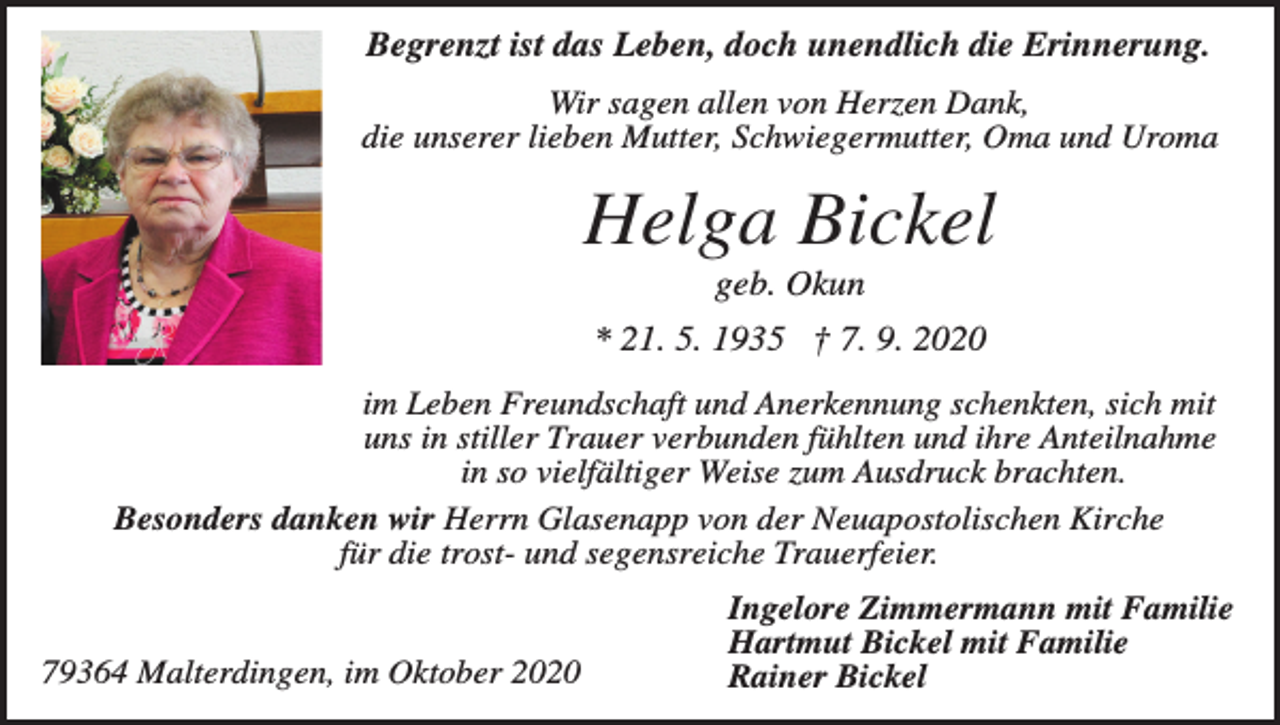 <p>Begrenzt ist das Leben, doch unendlich die Erinnerung.<br />Wir sagen allen von Herzen Dank,<br />die unserer lieben Mutter, Schwiegermutter, Oma und Uroma</p><p>Helga Bickel<br />geb. Okun<br />* 21. 5. 1935 † 7. 9. 2020<br />im Leben Freundschaft und Anerkennung schenkten, sich mit<br />uns in stiller Trauer verbunden fühlten und ihre Anteilnahme<br />in so vielfältiger Weise zum Ausdruck brachten.<br />Besonders danken wir Herrn Glasenapp von der Neuapostolischen Kirche<br />für die trost- und segensreiche Trauerfeier.</p><p>79364 Malterdingen, im Oktober 2020</p><p>Ingelore Zimmermann mit Familie<br />Hartmut Bickel mit Familie<br />Rainer Bickel</p>
