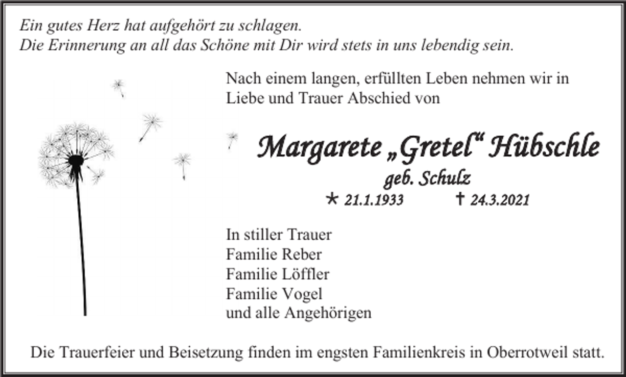 <p>Ein gutes Herz hat aufgehört zu schlagen.<br />Die Erinnerung an all das Schöne mit Dir wird stets in uns lebendig sein.<br />Nach einem langen, erfüllten Leben nehmen wir in<br />Liebe und Trauer Abschied von</p><p>Margarete „Gretel“ Hübschle<br />geb. Schulz<br /> 21.1.1933</p><p> 24.3.2021</p><p>In stiller Trauer<br />Familie Reber<br />Familie Löffler<br />Familie Vogel<br />und alle Angehörigen<br />Die Trauerfeier und Beisetzung finden im engsten Familienkreis in Oberrotweil statt.</p>