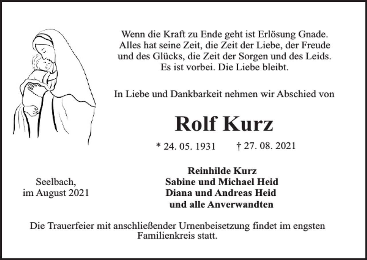 <p>Wenn die Kraft zu Ende geht ist Erlösung Gnade.<br />Alles hat seine Zeit, die Zeit der Liebe, der Freude<br />und des Glücks, die Zeit der Sorgen und des Leids.<br />Es ist vorbei. Die Liebe bleibt.<br />In Liebe und Dankbarkeit nehmen wir Abschied von</p><p>Rolf Kurz<br />* 24. 05. 1931<br />Seelbach,<br />im August 2021</p><p>† 27. 08. 2021</p><p>Reinhilde Kurz<br />Sabine und Michael Heid<br />Diana und Andreas Heid<br />und alle Anverwandten</p><p>Die Trauerfeier mit anschließender Urnenbeisetzung findet im engsten<br />Familienkreis statt.</p>