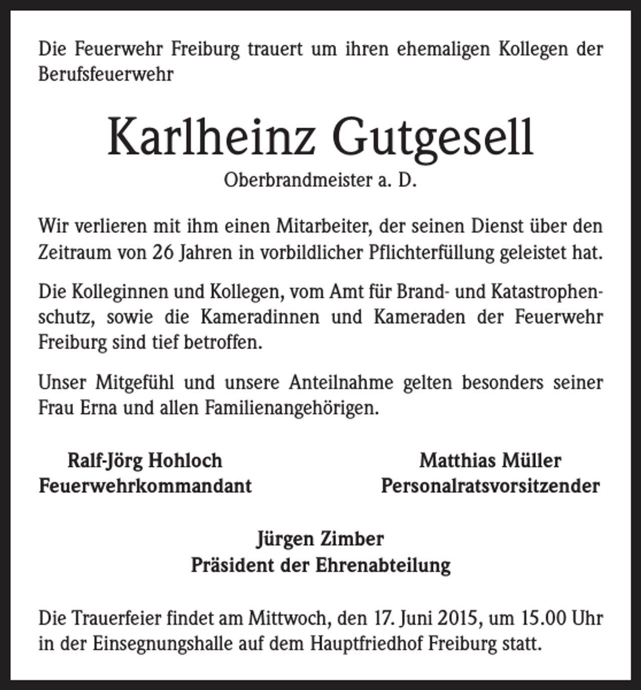 <p>Die Feuerwehr Freiburg trauert um ihren ehemaligen Kollegen der<br />Berufsfeuerwehr</p><p>Karlheinz Gutgesell<br />Oberbrandmeister a. D.</p><p>Wir verlieren mit ihm einen Mitarbeiter, der seinen Dienst über den<br />Zeitraum von 26 Jahren in vorbildlicher Pflichterfüllung geleistet hat.<br />Die Kolleginnen und Kollegen, vom Amt für Brand- und Katastrophenschutz, sowie die Kameradinnen und Kameraden der Feuerwehr<br />Freiburg sind tief betroffen.<br />Unser Mitgefühl und unsere Anteilnahme gelten besonders seiner<br />Frau Erna und allen Familienangehörigen.<br />Ralf-Jörg Hohloch<br />Feuerwehrkommandant</p><p>Matthias Müller<br />Personalratsvorsitzender</p><p>Jürgen Zimber<br />Präsident der Ehrenabteilung<br />Die Trauerfeier findet am Mittwoch, den 17. Juni 2015, um 15.00 Uhr<br />in der Einsegnungshalle auf dem Hauptfriedhof Freiburg statt.</p>