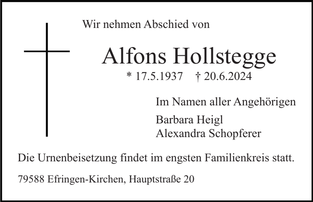 <p>Wir nehmen Abschied von</p><p>Alfons Hollstegge<br />* 17.5.1937</p><p>† 20.6.2024</p><p>Im Namen aller Angehörigen<br />Barbara Heigl<br />Alexandra Schopferer<br />Die Urnenbeisetzung findet im engsten Familienkreis statt.<br />79588 Efringen-Kirchen, Hauptstraße 20</p>