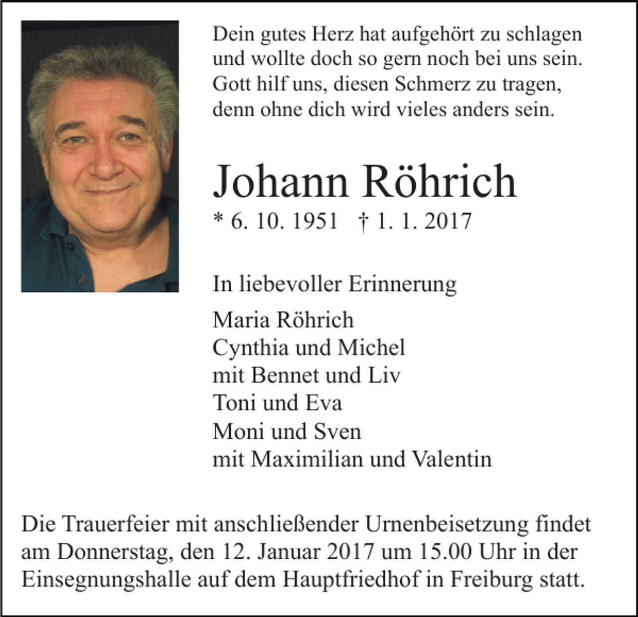 <p>Dein gutes Herz hat aufgehört zu schlagen<br />und wollte doch so gern noch bei uns sein.<br />Gott hilf uns, diesen Schmerz zu tragen,<br />denn ohne dich wird vieles anders sein.</p><p>Johann Röhrich<br />* 6. 10. 1951 † 1. 1. 2017</p><p>In liebevoller Erinnerung<br />Maria Röhrich<br />Cynthia und Michel<br />mit Bennet und Liv<br />Toni und Eva<br />Moni und Sven<br />mit Maximilian und Valentin<br />Die Trauerfeier mit anschließender Urnenbeisetzung findet<br />am Donnerstag, den 12. Januar 2017 um 15.00 Uhr in der<br />Einsegnungshalle auf dem Hauptfriedhof in Freiburg statt.</p>