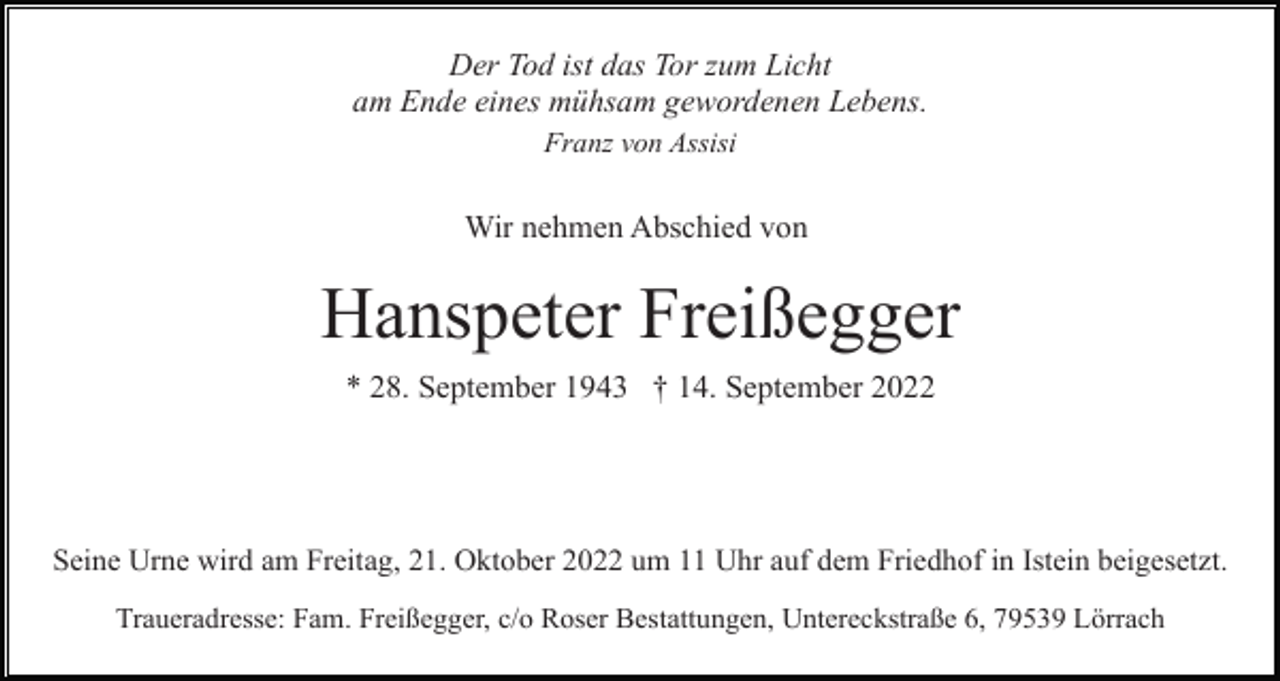 <p>Der Tod ist das Tor zum Licht<br />am Ende eines mühsam gewordenen Lebens.<br />Franz von Assisi</p><p>Wir nehmen Abschied von</p><p>Hanspeter Freißegger<br />* 28. September 1943 † 14. September 2022</p><p>Seine Urne wird am Freitag, 21. Oktober 2022 um 11 Uhr auf dem Friedhof in Istein beigesetzt.<br />Traueradresse: Fam. Freißegger, c/o Roser Bestattungen, Untereckstraße 6, 79539 Lörrach</p>