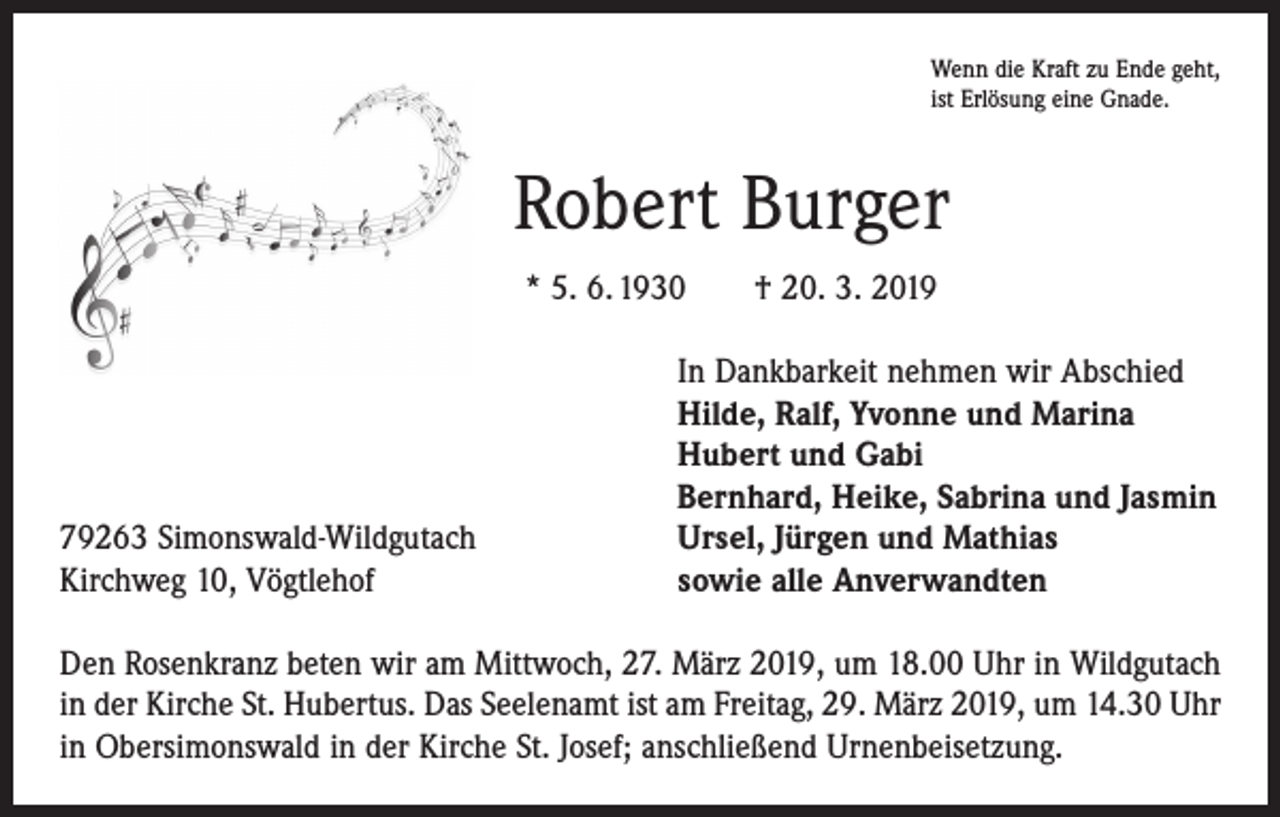 <p>Wenn die Kraft zu Ende geht,<br />ist Erlösung eine Gnade.</p><p>Robert Burger<br />* 5. 6. 1930 † 20. 3. 2019</p><p>79263 Simonswald-Wildgutach<br />Kirchweg 10, Vögtlehof</p><p>In Dankbarkeit nehmen wir Abschied<br />Hilde, Ralf, Yvonne und Marina<br />Hubert und Gabi<br />Bernhard, Heike, Sabrina und Jasmin<br />Ursel, Jürgen und Mathias<br />sowie alle Anverwandten</p><p>Den Rosenkranz beten wir am Mittwoch, 27. März 2019, um 18.00 Uhr in Wildgutach<br />in der Kirche St. Hubertus. Das Seelenamt ist am Freitag, 29. März 2019, um 14.30 Uhr<br />in Obersimonswald in der Kirche St. Josef; anschließend Urnenbeisetzung.</p>