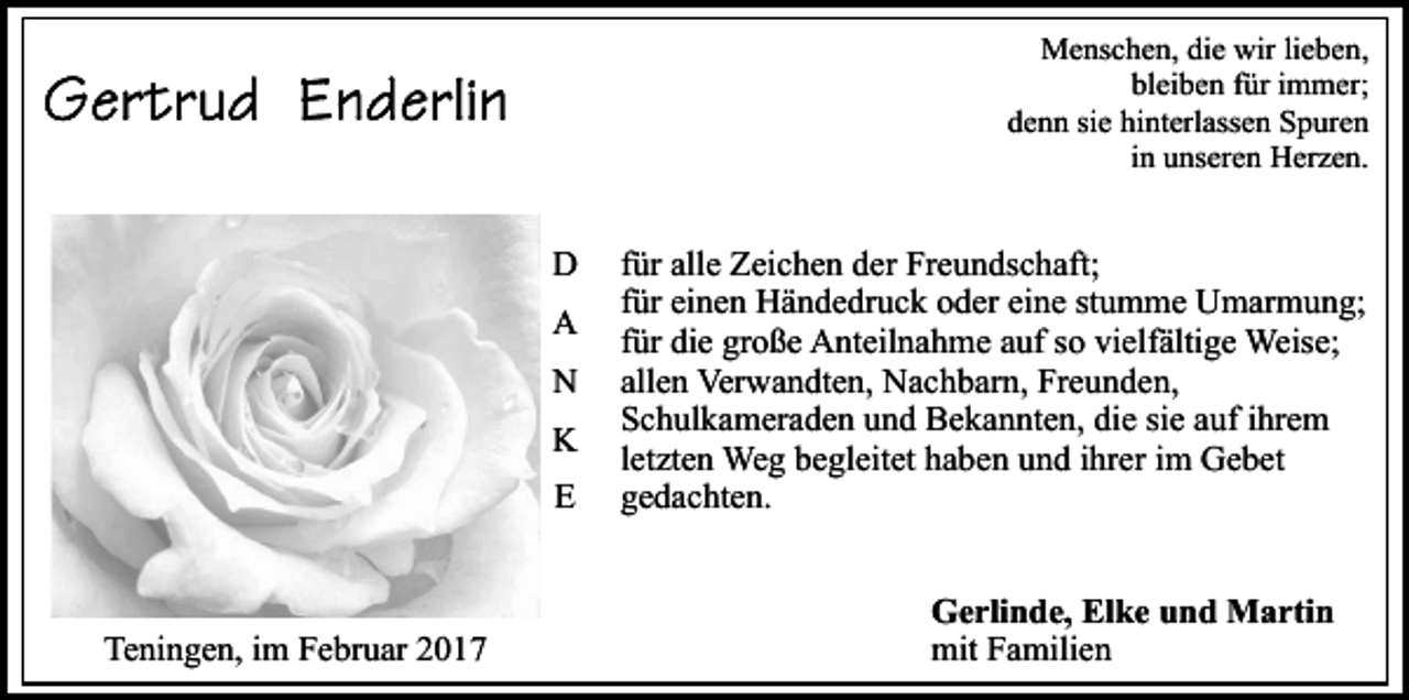 <p>Menschen, die wir lieben,<br />bleiben für immer;<br />denn sie hinterlassen Spuren<br />in unseren Herzen.</p><p>D<br />A<br />N<br />K<br />E</p><p>Teningen, im Februar 2017</p><p>für alle Zeichen der Freundschaft;<br />für einen Händedruck oder eine stumme Umarmung;<br />für die große Anteilnahme auf so vielfältige Weise;<br />allen Verwandten, Nachbarn, Freunden,<br />Schulkameraden und Bekannten, die sie auf ihrem<br />letzten Weg begleitet haben und ihrer im Gebet<br />gedachten.<br />Gerlinde, Elke und Martin<br />mit Familien</p>