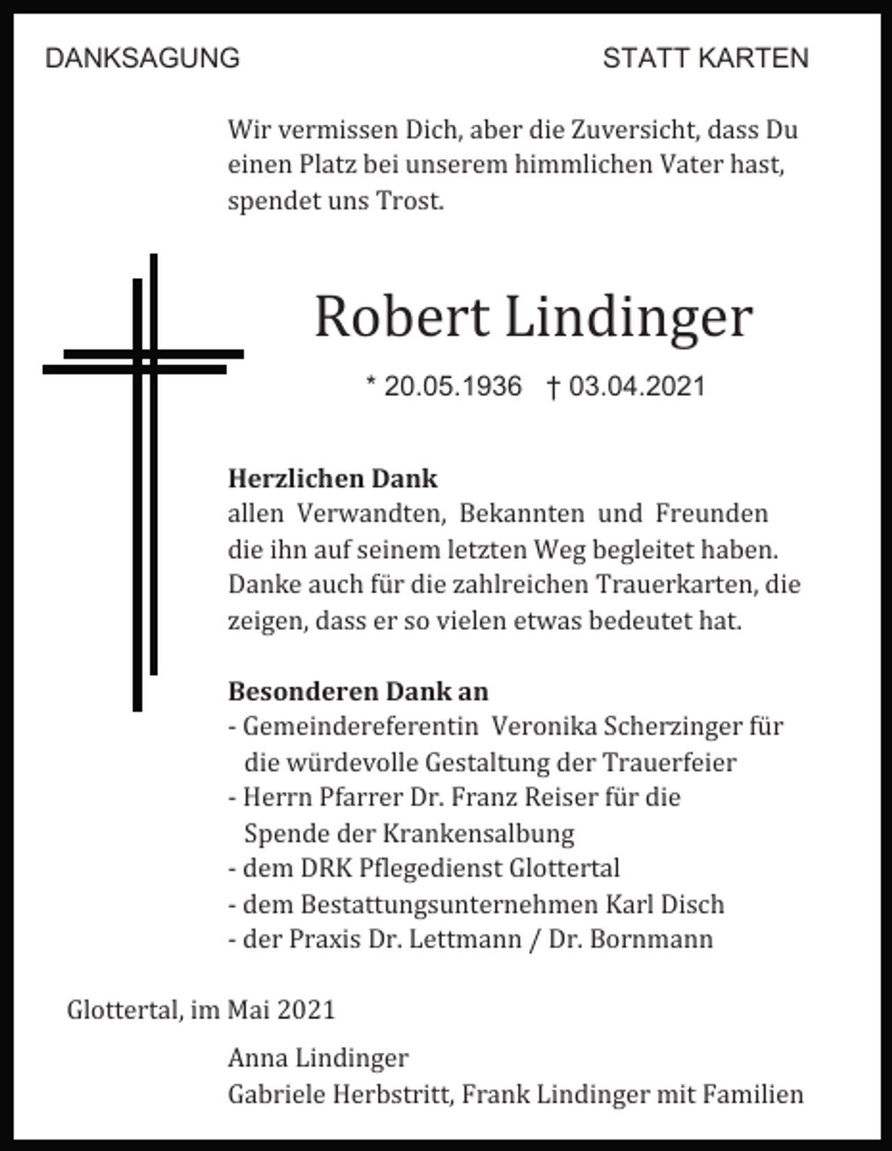 <p>DANKSAGUNG</p><p>STATT KARTEN</p><p>Wir vermissen Dich, aber die Zuversicht, dass Du<br />einen Platz bei unserem himmlichen Vater hast,<br />spendet uns Trost.</p><p>Robert Lindinger<br />* 20.05.1936 † 03.04.2021<br />Herzlichen Dank<br />allen Verwandten, Bekannten und Freunden<br />die ihn auf seinem letzten Weg begleitet haben.<br />Danke auch für die zahlreichen Trauerkarten, die<br />zeigen, dass er so vielen etwas bedeutet hat.<br />Besonderen Dank an<br />- Gemeindereferentin Veronika Scherzinger für<br />die würdevolle Gestaltung der Trauerfeier<br />- Herrn Pfarrer Dr. Franz Reiser für die<br />Spende der Krankensalbung<br />- dem DRK Pflegedienst Glottertal<br />- dem Bestattungsunternehmen Karl Disch<br />- der Praxis Dr. Lettmann / Dr. Bornmann<br />Glottertal, im Mai 2021<br />Anna Lindinger<br />Gabriele Herbstritt, Frank Lindinger mit Familien</p>