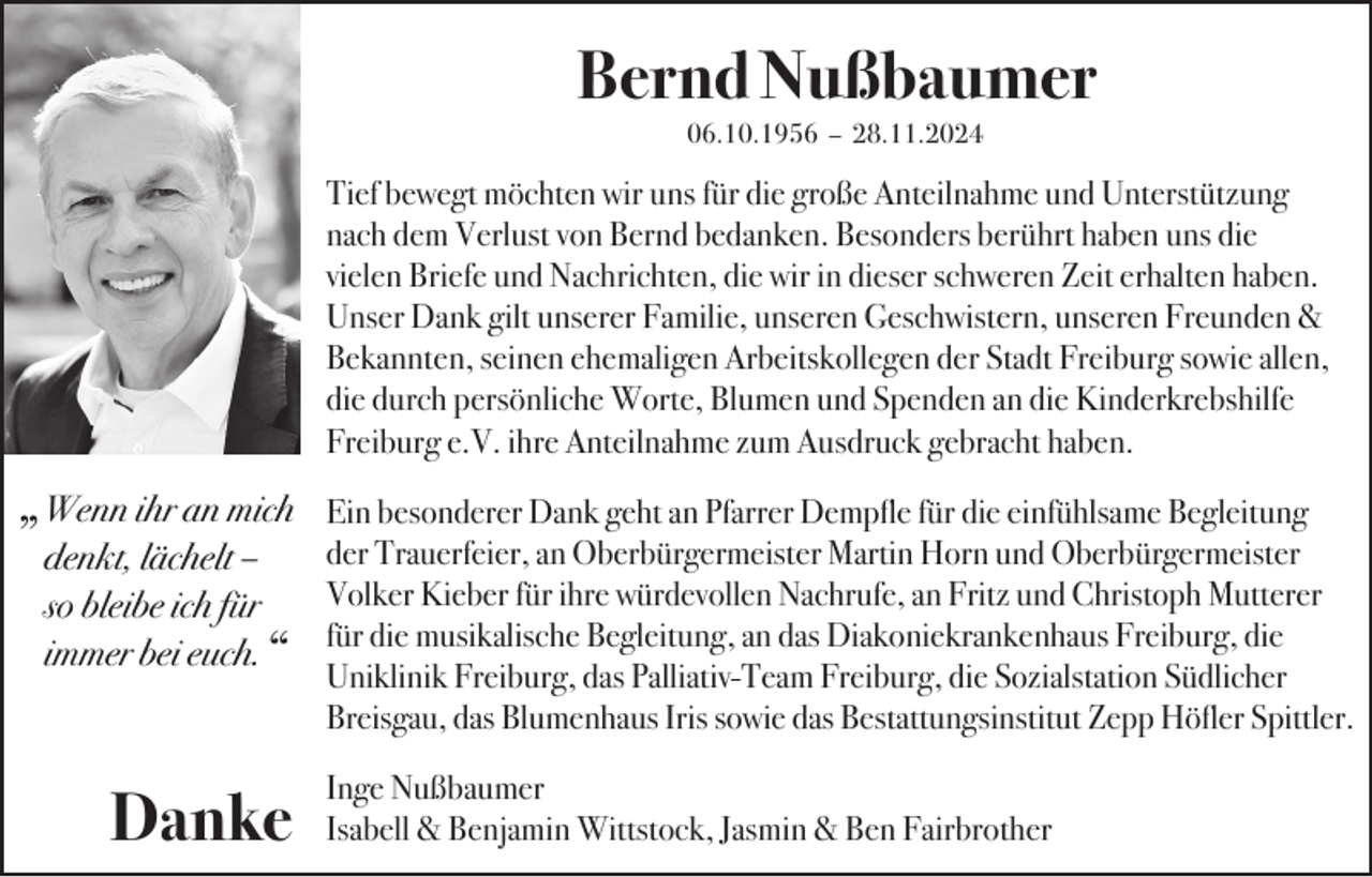 <p>Bernd Nußbaumer<br />06.10.1956 – 28.11.2024</p><p>„Wenn ihr an mich<br />denkt, lächelt –<br />so bleibe ich für<br />immer bei euch.</p><p>“</p><p>Danke</p><p>Tief bewegt möchten wir uns für die große Anteilnahme und Unterstützung<br />nach dem Verlust von Bernd bedanken. Besonders berührt haben uns die<br />vielen Briefe und Nachrichten, die wir in dieser schweren Zeit erhalten haben.<br />Unser Dank gilt unserer Familie, unseren Geschwistern, unseren Freunden &amp;<br />Bekannten, seinen ehemaligen Arbeitskollegen der Stadt Freiburg sowie allen,<br />die durch persönliche Worte, Blumen und Spenden an die Kinderkrebshilfe<br />Freiburg e.V. ihre Anteilnahme zum Ausdruck gebracht haben.<br />Ein besonderer Dank geht an Pfarrer Dempfle für die einfühlsame Begleitung<br />der Trauerfeier, an Oberbürgermeister Martin Horn und Oberbürgermeister<br />Volker Kieber für ihre würdevollen Nachrufe, an Fritz und Christoph Mutterer<br />für die musikalische Begleitung, an das Diakoniekrankenhaus Freiburg, die<br />Uniklinik Freiburg, das Palliativ-Team Freiburg, die Sozialstation Südlicher<br />Breisgau, das Blumenhaus Iris sowie das Bestattungsinstitut Zepp Höfler Spittler.<br />Inge Nußbaumer<br />Isabell &amp; Benjamin Wittstock, Jasmin &amp; Ben Fairbrother</p>