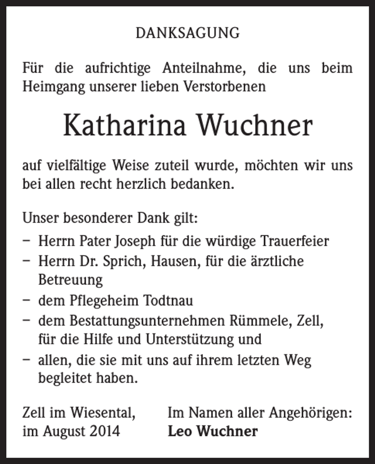 <p>DANKSAGUNG<br />Für die aufrichtige Anteilnahme, die uns beim<br />­Heimgang unserer lieben Verstorbenen</p><p>Katharina Wuchner<br />auf vielfältige Weise zuteil wurde, möchten wir uns<br />bei allen recht herzlich bedanken.<br />Unser besonderer Dank gilt:<br />– Herrn Pater Joseph für die würdige Trauerfeier<br />– Herrn Dr. Sprich, Hausen, für die ärztliche<br />Betreuung<br />– dem Pflegeheim Todtnau<br />– dem Bestattungsunternehmen Rümmele, Zell,<br />für die Hilfe und Unterstützung und<br />– allen, die sie mit uns auf ihrem letzten Weg<br />begleitet haben.<br />Zell im Wiesental,<br />im August 2014</p><p>Im Namen aller Angehörigen:<br />Leo Wuchner</p>