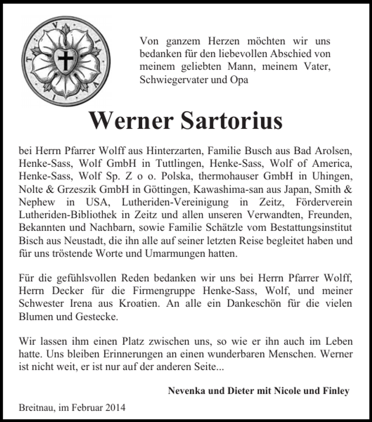<p>Von ganzem Herzen möchten wir uns<br />bedanken für den liebevollen Abschied von<br />meinem geliebten Mann, meinem Vater,<br />Schwiegervater und Opa</p><p>Werner Sartorius<br />bei Herrn Pfarrer Wolff aus Hinterzarten, Familie Busch aus Bad Arolsen,<br />Henke-Sass, Wolf GmbH in Tuttlingen, Henke-Sass, Wolf of America,<br />Henke-Sass, Wolf Sp. Z o o. Polska, thermohauser GmbH in Uhingen,<br />Nolte &amp; Grzeszik GmbH in Göttingen, Kawashima-san aus Japan, Smith &amp;<br />Nephew in USA, Lutheriden-Vereinigung in Zeitz, Förderverein<br />Lutheriden-Bibliothek in Zeitz und allen unseren Verwandten, Freunden,<br />Bekannten und Nachbarn, sowie Familie Schätzle vom Bestattungsinstitut<br />Bisch aus Neustadt, die ihn alle auf seiner letzten Reise begleitet haben und<br />für uns tröstende Worte und Umarmungen hatten.<br />Für die gefühlsvollen Reden bedanken wir uns bei Herrn Pfarrer Wolff,<br />Herrn Decker für die Firmengruppe Henke-Sass, Wolf, und meiner<br />Schwester Irena aus Kroatien. An alle ein Dankeschön für die vielen<br />Blumen und Gestecke.<br />Wir lassen ihm einen Platz zwischen uns, so wie er ihn auch im Leben<br />hatte. Uns bleiben Erinnerungen an einen wunderbaren Menschen. Werner<br />ist nicht weit, er ist nur auf der anderen Seite...<br />Nevenka und Dieter mit Nicole und Finley<br />Breitnau, im Februar 2014</p>