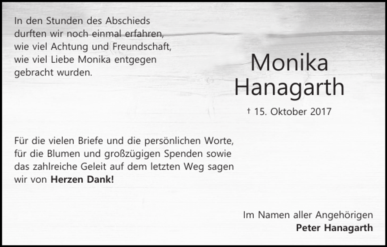 <p>In den Stunden des Abschieds<br />durften wir noch einmal erfahren,<br />wie viel Achtung und Freundschaft,<br />wie viel Liebe Monika entgegen<br />gebracht wurden.</p><p>Monika<br />Hanagarth<br />† 15. Oktober 2017</p><p>Für die vielen Briefe und die persönlichen Worte,<br />für die Blumen und großzügigen Spenden sowie<br />das zahlreiche Geleit auf dem letzten Weg sagen<br />wir von Herzen Dank!<br />Im Namen aller Angehörigen<br />Peter Hanagarth</p>