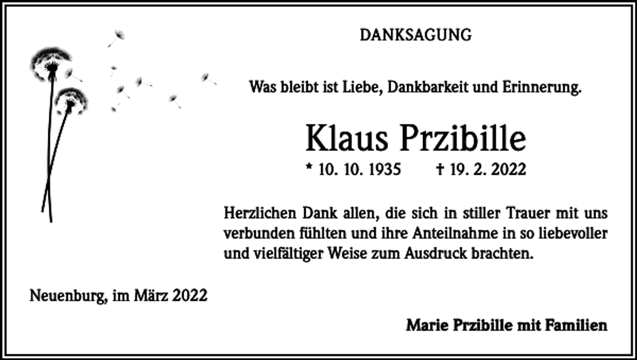<p>DANKSAGUNG<br />Was bleibt ist Liebe, Dankbarkeit und Erinnerung.</p><p>Klaus Przibille<br />* 10. 10. 1935 † 19. 2. 2022</p><p>Herzlichen Dank allen, die sich in stiller Trauer mit uns<br />verbunden fühlten und ihre Anteilnahme in so liebevoller<br />und vielfältiger Weise zum Ausdruck brachten.<br />Neuenburg, im März 2022</p><p>Marie Przibille mit Familien</p>