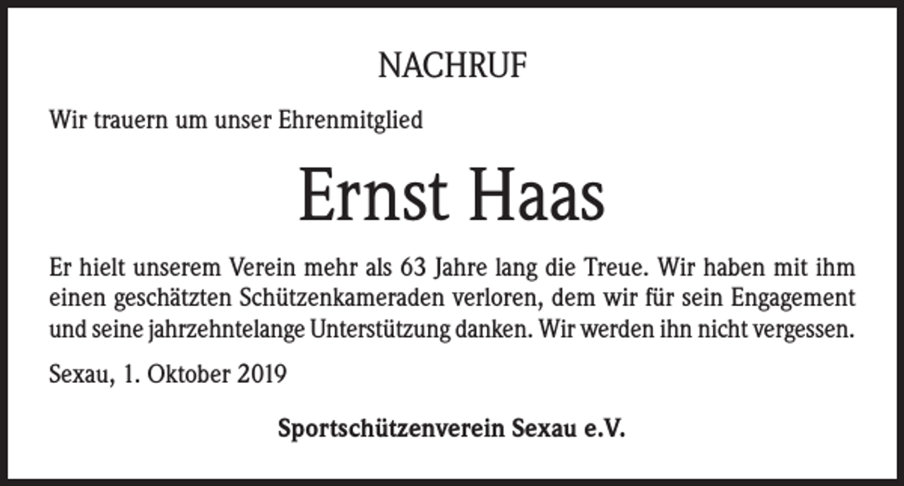 <p>NACHRUF<br />Wir trauern um unser Ehrenmitglied</p><p>Ernst Haas<br />Er hielt unserem Verein mehr als 63 Jahre lang die Treue. Wir haben mit ihm<br />einen geschätzten Schützenkameraden verloren, dem wir für sein Engagement<br />und seine jahrzehntelange Unterstützung danken. Wir werden ihn nicht vergessen.<br />Sexau, 1. Oktober 2019<br />Sportschützenverein Sexau e.V.</p>